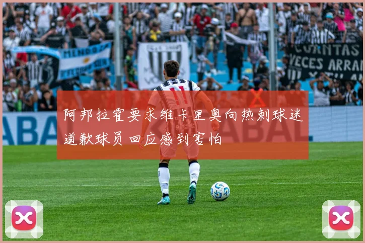 阿邦拉霍要求维卡里奥向热刺球迷道歉球员回应感到害怕