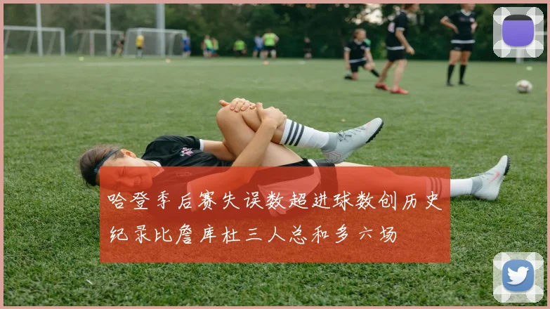 哈登季后赛失误数超进球数创历史纪录比詹库杜三人总和多六场