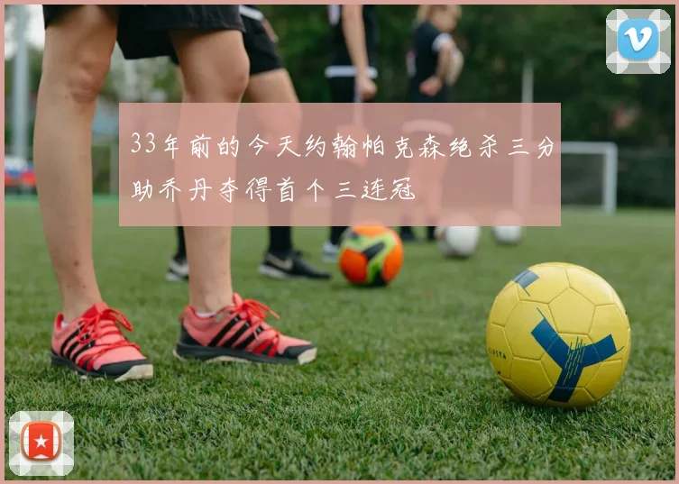 33年前的今天约翰帕克森绝杀三分助乔丹夺得首个三连冠