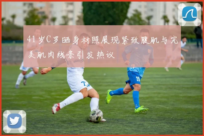 41岁C罗晒身材照展现紧致腹肌与完美肌肉线条引发热议