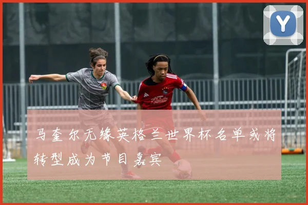 马奎尔无缘英格兰世界杯名单或将转型成为节目嘉宾
