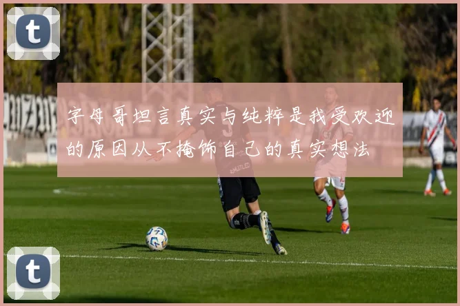 字母哥坦言真实与纯粹是我受欢迎的原因从不掩饰自己的真实想法