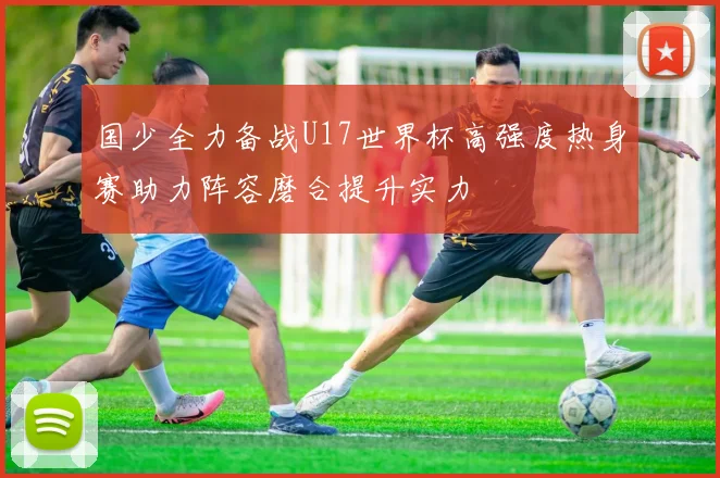 国少全力备战U17世界杯高强度热身赛助力阵容磨合提升实力