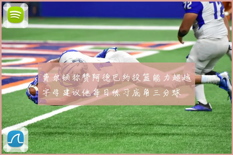 费尔顿称赞阿德巴约投篮能力超越字母建议他每日练习底角三分球