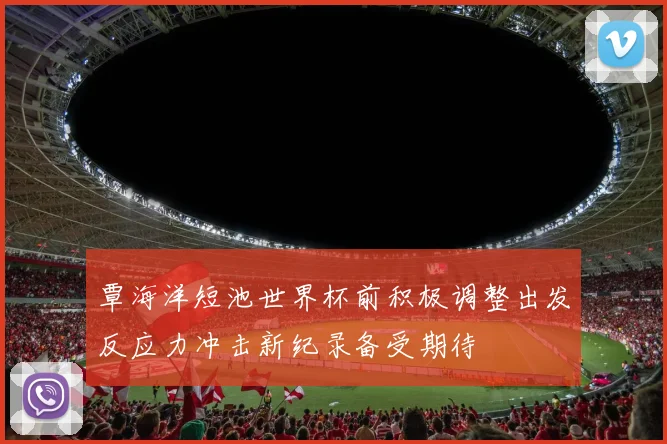 覃海洋短池世界杯前积极调整出发反应力冲击新纪录备受期待