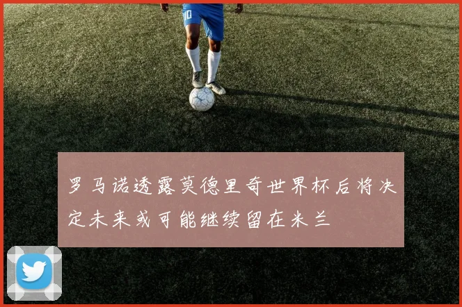 罗马诺透露莫德里奇世界杯后将决定未来或可能继续留在米兰
