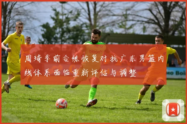 周琦季前合练恢复对抗广东男篮内线体系面临重新评估与调整