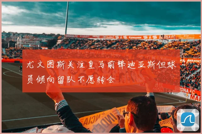 尤文图斯关注皇马前锋迪亚斯但球员倾向留队不愿转会