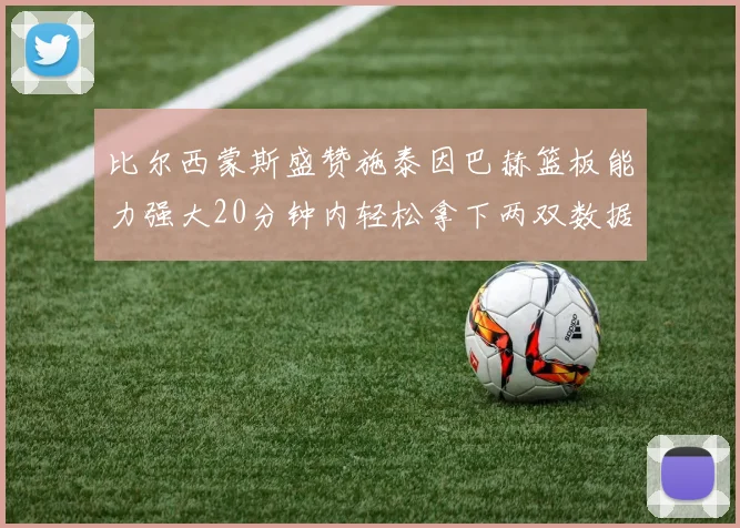 比尔西蒙斯盛赞施泰因巴赫篮板能力强大20分钟内轻松拿下两双数据