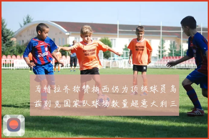 马特拉齐称赞梅西仍为顶级球员乌兹别克国家队球场数量超意大利三倍