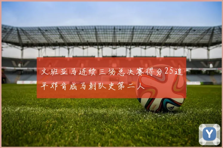 文班亚马连续三场总决赛得分25追平邓肯成马刺队史第二人