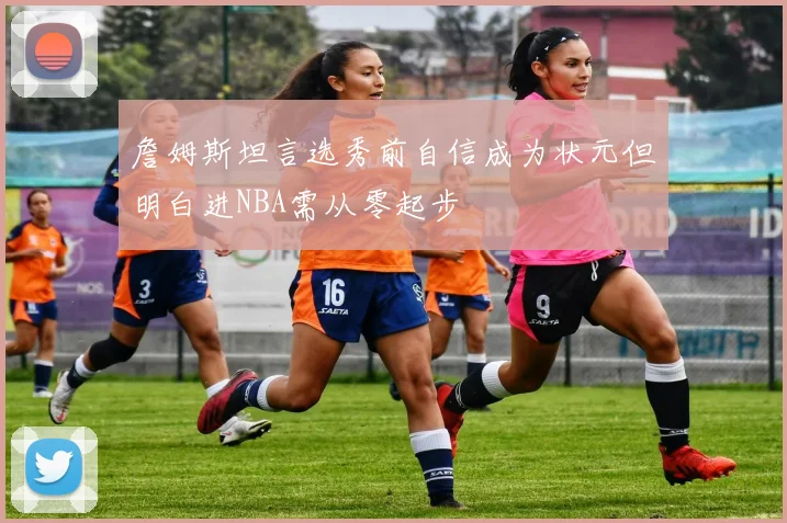 詹姆斯坦言选秀前自信成为状元但明白进NBA需从零起步