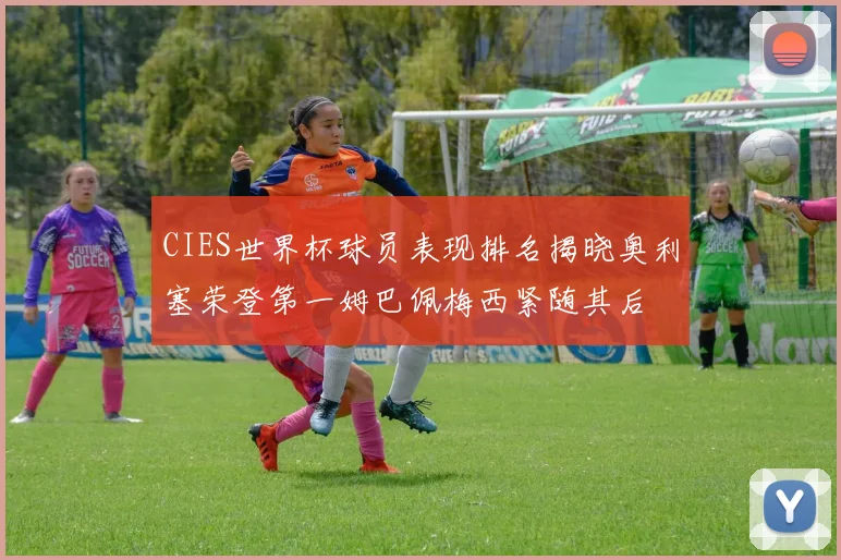 CIES世界杯球员表现排名揭晓奥利塞荣登第一姆巴佩梅西紧随其后