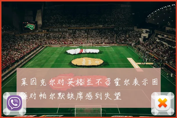 莱因克尔对英格兰不召霍尔表示困惑对帕尔默缺席感到失望