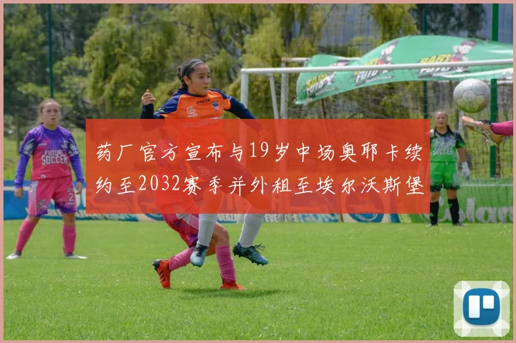 药厂官方宣布与19岁中场奥耶卡续约至2032赛季并外租至埃尔沃斯堡