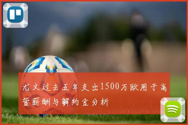 尤文过去五年支出1500万欧用于高管薪酬与解约金分析