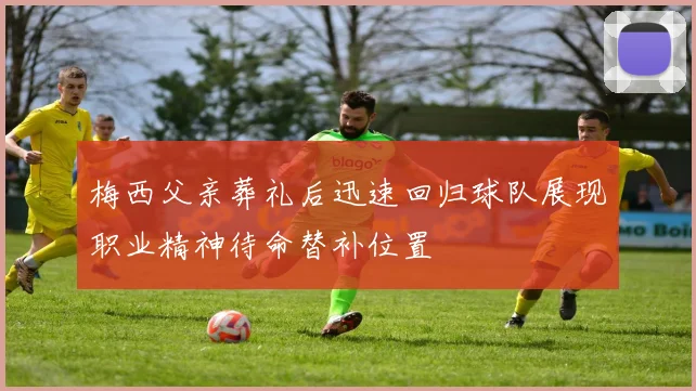 梅西父亲葬礼后迅速回归球队展现职业精神待命替补位置
