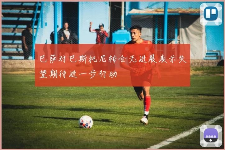 巴萨对巴斯托尼转会无进展表示失望期待进一步行动