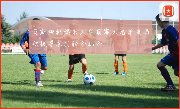 马斯坦托诺未入季前赛大名单皇马积极寻求其转会机会