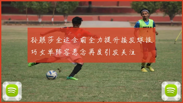 孙颖莎全运会前全力提升接发球技巧女单阵容悬念再度引发关注