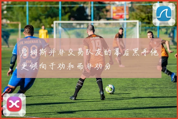 詹姆斯并非交易队友的幕后黑手他更倾向于劝和而非劝分