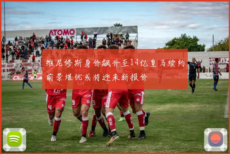 维尼修斯身价飙升至14亿皇马续约前景堪忧或将迎来新报价