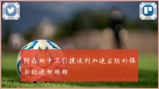 阿森纳中卫引援谈判加速后防补强目标逐渐明朗