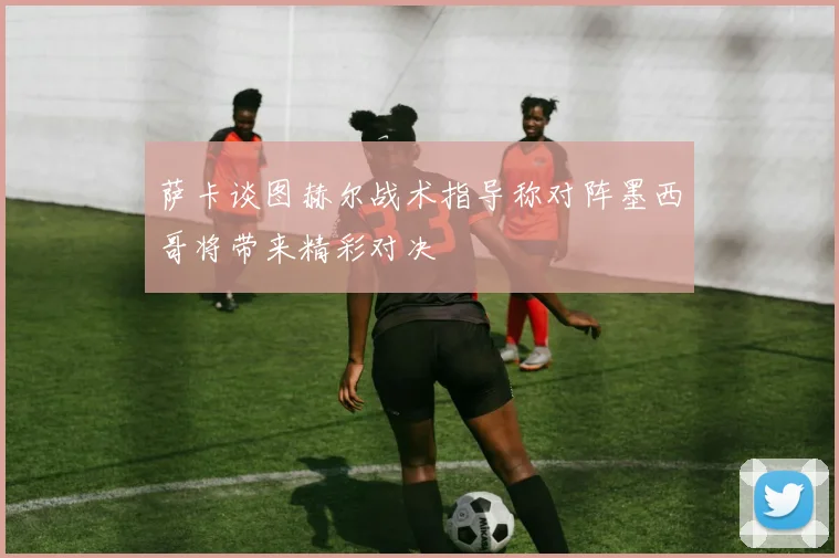 萨卡谈图赫尔战术指导称对阵墨西哥将带来精彩对决